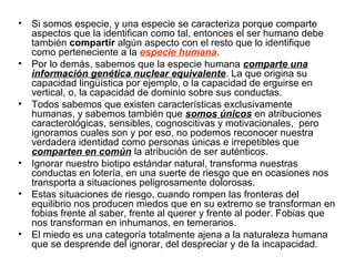 • Si somos especie, y una especie se caracteriza porque comparte
aspectos que la identifican como tal, entonces el ser humano debe
también compartir algún aspecto con el resto que lo identifique
como perteneciente a la especie humana.
• Por lo demás, sabemos que la especie humana comparte una
información genética nuclear equivalente. La que origina su
capacidad lingüística por ejemplo, o la capacidad de erguirse en
vertical, o, la capacidad de dominio sobre sus conductas.
• Todos sabemos que existen características exclusivamente
humanas, y sabemos también que somos únicos en atribuciones
caracterológicas, sensibles, cognoscitivas y motivacionales, pero
ignoramos cuales son y por eso, no podemos reconocer nuestra
verdadera identidad como personas únicas e irrepetibles que
comparten en común la atribución de ser auténticos.
• Ignorar nuestro biotipo estándar natural, transforma nuestras
conductas en lotería, en una suerte de riesgo que en ocasiones nos
transporta a situaciones peligrosamente dolorosas.
• Estas situaciones de riesgo, cuando rompen las fronteras del
equilibrio nos producen miedos que en su extremo se transforman en
fobias frente al saber, frente al querer y frente al poder. Fobias que
nos transforman en inhumanos, en temerarios.
• El miedo es una categoría totalmente ajena a la naturaleza humana
que se desprende del ignorar, del despreciar y de la incapacidad.
 