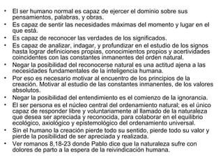 • El ser humano normal es capaz de ejercer el dominio sobre sus
pensamientos, palabras, y obras.
• Es capaz de sentir las necesidades máximas del momento y lugar en el
que está.
• Es capaz de reconocer las verdades de los significados.
• Es capaz de analizar, indagar, y profundizar en el estudio de los signos
hasta lograr definiciones propias, conocimientos propios y acertividades
coincidentes con las constantes inmanentes del orden natural.
• Negar la posibilidad del reconocerse natural es una actitud ajena a las
necesidades fundamentales de la inteligencia humana.
• Por eso es necesario motivar al encuentro de los principios de la
creación. Motivar al estudio de las constantes inmanentes, de los valores
absolutos.
• Negar la posibilidad del entendimiento es el comienzo de la ignorancia.
• El ser persona es el núcleo central del ordenamiento natural; es el único
capaz de responder libre y voluntariamente al llamado de la naturaleza
que desea ser apreciada y reconocida, para colaborar en el equilibrio
ecológico, axiológico y epistemológico del ordenamiento universal.
• Sin el humano la creación pierde todo su sentido, pierde todo su valor y
pierde la posibilidad de ser apreciada y realizada.
• Ver romanos 8,18-23 donde Pablo dice que la naturaleza sufre con
dolores de parto a la espera de la reivindicación humana.
 