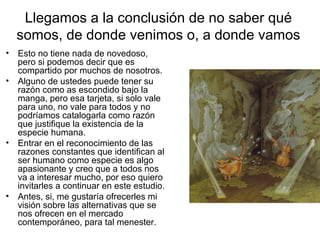 Llegamos a la conclusión de no saber qué
somos, de donde venimos o, a donde vamos
• Esto no tiene nada de novedoso,
pero si podemos decir que es
compartido por muchos de nosotros.
• Alguno de ustedes puede tener su
razón como as escondido bajo la
manga, pero esa tarjeta, si solo vale
para uno, no vale para todos y no
podríamos catalogarla como razón
que justifique la existencia de la
especie humana.
• Entrar en el reconocimiento de las
razones constantes que identifican al
ser humano como especie es algo
apasionante y creo que a todos nos
va a interesar mucho, por eso quiero
invitarles a continuar en este estudio.
• Antes, si, me gustaría ofrecerles mi
visión sobre las alternativas que se
nos ofrecen en el mercado
contemporáneo, para tal menester.
 