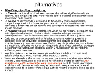 alternativas
• Filosóficas, científicas, o religiosas.
• La filosofía tradicional ha ofrecido numerosas alternativas significativas del ser
persona, pero ninguna de estas versiones ha podido ajustarse completamente a la
generalidad de la especie.
• La ciencia ha demostrado la existencia de funciones y conductas paralelas,
compartidas por todos los humanos, pero tampoco ha demostrado la razón
constante e inmanente del ser persona que satisfaga la necesidad de todos y cada
uno de nosotros.
• La religión también ofrece en paralelo, una visión del ser humano, pero quizá sea
este el planteamiento que más ha costado demostrar a las generaciones
contemporáneas, por su insistencia en el misterio de una fe que lo justifica todo.
• Cada uno de ustedes puede inclinar la balanza hacia la vertiente que más le
acomode, pero con seguridad, podemos afirmar que ninguna de ellas podrá
levantar la mano y decir que posee la auténtica razón de la existencia que satisface
a la necesidad de todos los humanos. Ninguna de ellas ofrece un biotipo, arquetipo
o, estándar que justifique la existencia acción y multiplicación del ser humano
auténtico, justo y maduro.
• Nosotros, estamos al encuentro de esa verdad compartida y creo que en el
estudio de las razones constantes podemos aproximarnos.
• Yo no me atrevería a afirmar que las razones que les voy a mostrar sean validas
siempre y para todos, pero si creo que la recognición de estas constantes por
aquellos que estén preparados para reconocerlas, será de mucha importancia
en el desarrollo de nuevas metodologías de aprendizaje que nos aproximen al
reconocimiento de la razón constante que justifica nuestra existencia como especie
humana.
 