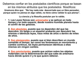 Debemos confiar en los postulados científicos porque se basan
en los mismos atributos que los postulados filosóficos:
• 1. Las Leyes físicas son universales y se aplican en todo
tiempo y en todo espacio, desde nuestro humilde planeta hasta
el confín de las galaxias.
2. Son absolutas, puesto que no dependen del que las
descubre. Un belga o un español acabarán por descubrir las
mismas e idénticas leyes, hace miles de años o dentro de miles
de años.
3. Son atemporales, puesto que si bien describen un mundo
sometido al tiempo, así como los fenómenos en movimiento y
cambio continuo, las leyes permanecen idénticas a ellas
mismas sin ningún cambio.
4. Son omniscientes, puesto que actúan sobre los objetos
materiales con la determinación del que sabe de antemano
hacia dónde quiere ir y lo que quiere obtener.
Unamuno dice que: “No hay nada más descarriado que un libre pensador,
porque quien no piensa en algo valido, no tiene cómo validar lo que piensa”.
La ciencia y la filosofía postulan por lo valido.
 