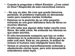 • Cuando le preguntan a Albert Einstein: ¿Cree usted
en Dios? Respondió de esta maravillosa manera.
• - No soy un ateo. No creo que pueda llamarme
panteísta. El problema implicado es demasiado
vasto para nuestras mentes limitadas.
• Estamos en la posición de un niño pequeño
entrando en una gran biblioteca llena de libros en
muchos idiomas.
• El niño sabe que alguien debe haber escrito esos
libros. No sabe cómo. No entiende los idiomas en
que están escritos.
• El niño tenuemente sospecha que hay un orden
misterioso en la ordenación de los libros pero no
sabe cuál será. Esta es, me parece, la actitud de
incluso el humano más inteligente hacia Dios.
• Vemos el universo maravillosamente ordenado y
obedeciendo ciertas leyes, pero sólo tenuemente
entendemos estas leyes.
 
