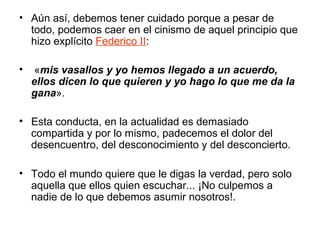 • Aún así, debemos tener cuidado porque a pesar de
todo, podemos caer en el cinismo de aquel principio que
hizo explícito Federico II:
• «mis vasallos y yo hemos llegado a un acuerdo,
ellos dicen lo que quieren y yo hago lo que me da la
gana».
• Esta conducta, en la actualidad es demasiado
compartida y por lo mismo, padecemos el dolor del
desencuentro, del desconocimiento y del desconcierto.
• Todo el mundo quiere que le digas la verdad, pero solo
aquella que ellos quien escuchar... ¡No culpemos a
nadie de lo que debemos asumir nosotros!.
 