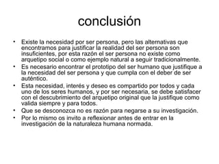 conclusión
• Existe la necesidad por ser persona, pero las alternativas que
encontramos para justificar la realidad del ser persona son
insuficientes, por esta razón el ser persona no existe como
arquetipo social o como ejemplo natural a seguir tradicionalmente.
• Es necesario encontrar el prototipo del ser humano que justifique a
la necesidad del ser persona y que cumpla con el deber de ser
auténtico.
• Esta necesidad, interés y deseo es compartido por todos y cada
uno de los seres humanos, y por ser necesaria, se debe satisfacer
con el descubrimiento del arquetipo original que la justifique como
valida siempre y para todos.
• Que se desconozca no es razón para negarse a su investigación.
• Por lo mismo os invito a reflexionar antes de entrar en la
investigación de la naturaleza humana normada.
 