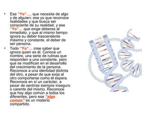 • Ese “Yo”…, que necesita de algo
y de alguien; ese yo que reconoce
realidades y que busca ser
consciente de su realidad, y ese
“Yo”… que exige deberes al
inmediato, y que al mismo tiempo
ignora su deber trascendente
máximo y constante, el deber de
ser persona.
• Todo “Yo”… cree saber que
ignora quien es él. Conoce un
nombre, una serie de rutinas que
responden a una constante, pero
que se modifican en el desarrollo
del crecimiento de la persona.
Reconoce a una identidad distinta
del otro, a pesar de que exija al
otro comportarse como él espera.
Reconoce en sí un carácter, a
pesar de sentirse siempre inseguro
o carente del mismo. Reconoce
que hay algo común a todos los
diferentes, pero ese “algo
común” es un misterio
compartido.
 