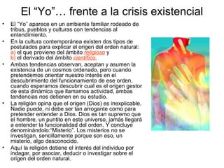 El “Yo”… frente a la crisis existencial
• El “Yo” aparece en un ambiente familiar rodeado de
tribus, pueblos y culturas con tendencias al
entendimiento.
• En la cultura contemporánea existen dos tipos de
postulados para explicar el origen del orden natural:
a) el que proviene del ámbito religioso y
b) el derivado del ámbito científico.
• Ambas tendencias observan, aceptan y asumen la
existencia de un cosmos ordenado, pero cuando
pretendemos orientar nuestro interés en el
descubrimiento del funcionamiento de ese orden,
cuando esperamos descubrir cual es el origen gestor
de esta dinámica que llamamos actividad, ambas
tendencias nos detienen en su estudio.
• La religión opina que el origen (Dios) es inexplicable.
Nadie puede, ni debe ser tan arrogante como para
pretender entender a Dios. Dios es tan supremo que
el hombre, un puntito en este universo, jamás llegará
a entender la funcionalidad del orden. Y concluye
denominándolo:“Misterio”. Los misterios no se
investigan, sencillamente porque son eso, un
misterio, algo desconocido.
• Aquí la religión detiene el interés del individuo por
indagar, por asociar, deducir o investigar sobre el
origen del orden natural.
 