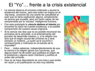 El “Yo”… frente a la crisis existencial
• La ciencia observa el universo ordenado y asume la
existencia del mismo, pero ese orden se origina en el
-big bang-, producto de una suerte de casualidad al
azar que no tiene explicación alguna, simplemente
se asume que sucedió, pero sin razón capaz de ser
comprendida por la “escasa” inteligencia humana.
• Con este postulado la ciencia detiene el interés por
encontrar la razón de nuestra existencia, o la posible
comprensión de nuestra causa originaria.
• Si la ciencia nos dice que no es posible reconocer los
principios de la actividad, ni el entendimiento del
proceso de desarrollo creativo, y, si la religión nos
dice que el origen causal del universo es y será
siempre un misterio, ¿a quién se le ocurriría ir
contracorriente y motivarse en el estudio de lo
imposible?
• Pero … todos sabemos, independientemente de que
la ciencia o la religión ignore sus funciones, que
alguna razón ha de existir que justifique el origen de
la existencia y alguna razón mantiene y justifica al
orden del universo.
• Que no se haya descubierto es una cosa y que exista
sin razón y sin justificación es otra muy distinta.
 