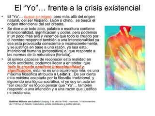 El “Yo”… frente a la crisis existencial
• El “Yo”… busca su origen, pero más allá del origen
natural, del ser hispano, sajón o chino, se busca el
origen intencional del ser creado.
• Se dice que todo acto, palabra o escritura contiene
intencionalidad, significación y poder, pero podemos
ir un poco más allá y veremos que todo lo creado por
el hombre responde también a una intencionalidad ya
sea esta provocada consciente o inconscientemente,
y se justifica en base a una razón, ya sea esta,
intencional humana (propositiva) o, que responde a
las normas de la naturaleza (fortuita).
• Si somos capaces de reconocer esta realidad en
cada accidente, podemos llegar a entender que
todo lo creado contiene intencionalidad y
significación, esta no es una ocurrencia mía, es una
máxima filosófica atribuida a Leibniz . De ser cierta
esta máxima aceptada por la filosofía tradicional, y
siguiendo una lógica socrática, si yo soy un acto un
“ser creado” es lógico pensar que “Yo”… también
respondo a una intención y a una razón que justifica
mi existencia.
Gottfried Wilhelm von Leibniz1 (Leipzig, 1 de julio de 1646 - Hannover, 14 de noviembre
de 1716) fue un filósofo, matemático, jurista, bibliotecario y político alemán.
 