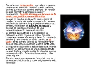 • Se sabe que todo cambia, y podríamos pensar
que nuestra intención también puede cambiar,
pero lo que cambia, cambia siempre en función
de una normativa constante estable y
permanente. Cambia siempre en función de la
razón que justifica su modificación.
• Lo que no cambia es la razón que justifica el
cambio, a pesar del variado número de razones
justificantes del cambio que podamos nosotros
ofrecer, esta razón es siempre necesaria y
porque se justifica en función de una
determinada razón ocurre el cambio.
• El cambio que justifica a la necesidad, la
satisface y por lo mismo es valido. De esta
manera podemos afirmar que la razón constante,
estable y permanente en cada cambio es el
valor. Todo cambia porque es necesario y por
que es necesario se justifica y por lo tanto vale.
• Este juicio es ajustable a toda necesidad, interés
y poder. El ser humano es una necesidad fruto
de un interés y creado mediante el poder inserto
en su realización. En esta afirmación no cabe
duda alguna.
• Pero lo que pretendemos es descubrir cual es
esa necesidad, interés y poder originario de todo
lo creado.
 