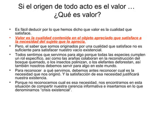 Si el origen de todo acto es el valor …
¿Qué es valor?
• Es fácil deducir por lo que hemos dicho que valor es la cualidad que
satisface.
• Valor es la cualidad contenida en el objeto apreciado que satisface a
la necesidad del sujeto que lo aprecia.
• Pero, el saber que somos originados por una cualidad que satisface no es
suficiente para satisfacer nuestro vacío existencial.
• Todos sentimos que servimos para algo porque todas las especies cumplen
un rol específico, así como las arañas colaboran en la reconstrucción del
bosque quemado, o los insectos polinizan, o los elefantes deforestan, así
también nosotros debemos servir para algo en este mundo.
• Para reconocer a qué servimos, debemos antes reconocer cual es la
necesidad que nos originó. Y la satisfacción de esa necesidad justificará
nuestra existencia.
• Porque no reconocemos cual es esa necesidad, nos encontramos en esta
situación de compartir nuestra carencia informativa e insertarnos en lo que
denominamos “crisis existencial”.
 