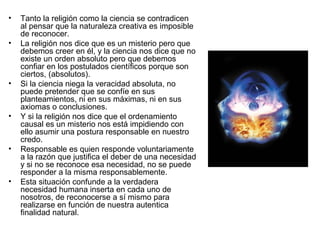 • Tanto la religión como la ciencia se contradicen
al pensar que la naturaleza creativa es imposible
de reconocer.
• La religión nos dice que es un misterio pero que
debemos creer en él, y la ciencia nos dice que no
existe un orden absoluto pero que debemos
confiar en los postulados científicos porque son
ciertos, (absolutos).
• Si la ciencia niega la veracidad absoluta, no
puede pretender que se confíe en sus
planteamientos, ni en sus máximas, ni en sus
axiomas o conclusiones.
• Y si la religión nos dice que el ordenamiento
causal es un misterio nos está impidiendo con
ello asumir una postura responsable en nuestro
credo.
• Responsable es quien responde voluntariamente
a la razón que justifica el deber de una necesidad
y si no se reconoce esa necesidad, no se puede
responder a la misma responsablemente.
• Esta situación confunde a la verdadera
necesidad humana inserta en cada uno de
nosotros, de reconocerse a sí mismo para
realizarse en función de nuestra autentica
finalidad natural.
 