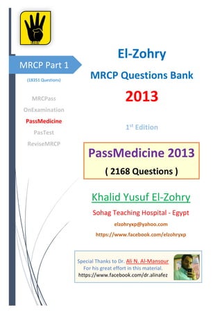 MRCP Part 1
Special Thanks to Dr. Ali N. Al-Mansour
For his great effort in this material.
https://www.facebook.com/dr.alinafez
El-Zohry
MRCP Questions Bank
2013
1st
Edition
Khalid Yusuf El-Zohry
Sohag Teaching Hospital - Egypt
elzohryxp@yahoo.com
https://www.facebook.com/elzohryxp
(18351 Questions)
MRCPass
OnExamination
PassMedicine
PasTest
ReviseMRCP
PassMedicine 2013
( 2168 Questions )
 
