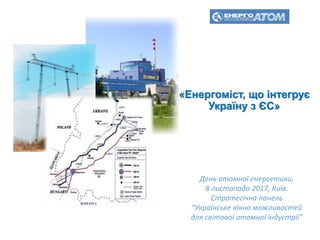 «Енергоміст, що інтегрує
Україну з ЄС»
День атомної енергетики,
8 листопада 2017, Київ.
Стратегічна панель
“Українське вікно можливостей
для світової атомної індустрії”
 
