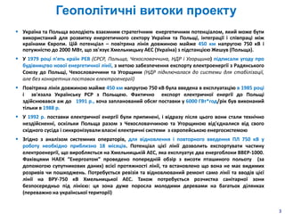 Геополітичні витоки проекту
3
 Україна та Польща володіють взаємним стратегічним енергетичним потенціалом, який може бути
використаний для розвитку енергетичного сектору України та Польщі, інтеграції і співпраці між
країнами Європи. Цій потенціал – повітряна лінія довжиною майже 450 км напругою 750 кВ і
потужністю до 2000 МВт, що зв'язує Хмельницьку АЄС (Україна) з підстанцією Жешув (Польща).
 У 1979 році п'ять країн РЕВ (СРСР, Польща, Чехословаччина, НДР і Угорщина) підписали угоду про
будівництво нової енергетичної лінії, з метою забезпечення експорту електроенергії з Радянського
Союзу до Польщі, Чехословаччини та Угорщини (НДР підключалася до системи для стабілізації,
але без конкретних поставок електроенергії)
 Повітряна лінія довжиною майже 450 км напругою 750 кВ була введена в експлуатацію в 1985 році
і зв'язала Українську РСР з Польщею. Фактично експорт електричної енергії до Польщі
здійснювався аж до 1991 р., хоча запланований обсяг поставки у 6000 ГВт*год/рік був виконаний
тільки в 1988 р.
 У 1992 р. поставки електричної енергії були припинені, і відразу після цього вони стали технічно
нездійсненні, оскільки Польща разом з Чехословаччиною та Угорщиною від'єдналися від свого
східного сусіда і синхронізували власні електричні системи з європейською енергосистемою
 Згідно з аналізом системних операторів, для відновлення і повторного введення ПЛ 750 кВ у
роботу необхідно приблизно 18 місяців. Потенціал цієї лінії дозволить експортувати частину
електроенергії, що виробляється на Хмельницькій АЕС, яка експлуатує два енергоблоки ВВЕР-1000.
Фахівцями НАЕК “Енергоатом” проведено попередній обзір з висоти пташиного польоту (за
допомогою супутникових даних) всієї протяжності лінії, та встановлено що вона не має видимих
розривів чи пошкоджень. Потребується ревізія та відновлюваний ремонт само лінії та вводів цієї
лінії на ВРУ-750 кВ Хмельницької АЕС. Також потребується розчистка санітарної зони
безпосередньо під лінією: ця зона дуже поросла молодими деревами на багатьох ділянках
(переважно на української території)
 