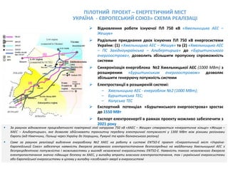  За рахунок відновлення працездатності повітряної лінії напругою 750 кВ «ХАЕС – Жешув» створюється «енергетичне кільце» «Жешув –
ХАЕС – Альбертирша», яке дозволяє здійснювати транзитну передачу електричної потужності у 1300 МВт між різними регіонами
Європи (від Німеччини, Польщі через Україну до Угорщини, Румунії та країн балканського регіону)
 Саме за рахунок реалізації виділення енергоблоку №2 ХАЕС на роботу в системі ENTSO-Е проект «Енергетичний міст «Україна-
Європейський Союз» забезпечує наявність джерела резервного електропостачання безпосередньо на майданчику Хмельницької АЕС з
безпрецедентною потужністю і можливостями у вигляді незалежної енергосистеми ENTSO-Е. Наявність такого незалежного джерела
електропостачання значно підвищує безпеку як ХАЕС, у випадку втрати власного електропостачання, так i української енергосистеми
або Європейської енергосистеми в цілому у випадку «особливої» аварії в енергосистемі
 Відновлення роботи існуючої ПЛ 750 кВ «Хмельницька АЕС –
Жешув»
 Радіальне приєднання двох існуючих ПЛ 750 кВ енергосистеми
України: (1) «Хмельницька АЕС – Жешув» та (2) «Хмельницька АЕС
– ПС Західноукраїнська – Альбертирша» до «Бурштинського
енергоострова», дозволить збільшити пропускну спроможність
системи
 Синхронізація енергоблока №2 Хмельницької АЕС (1000 МВт) з
розширеним «Бурштинським енергоостровом» дозволяє
збільшити генеруючу потужність системи
 Електростанції в розширеній системі:
– Хмельницька АЕС - енергоблок №2 (1000 МВт);
– Бурштинська ТЕС;
– Калуська ТЕС
 Експортний потенціал «Бурштинського енергоострова» зростає
до 1550 МВт
 Експорт електроенергії в рамках проекту можливо забезпечити з
2021 року
ПІЛОТНИЙ ПРОЕКТ – ЕНЕРГЕТИЧНИЙ МІСТ
УКРАЇНА - ЄВРОПЕСЬКИЙ СОЮЗ» СХЕМА РЕАЛІЗАЦІ
(1)
(2)
 