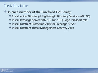 Installazione
  In each member of the Forefront TMG array:
    Install Active Directory® Lightweight Directory Services (AD LDS)
    Install Exchange Server 2007 SP1 (or 2010) Edge Transport role
    Install Forefront Protection 2010 for Exchange Server
    Install Forefront Threat Management Gateway 2010




                                                                        14
 