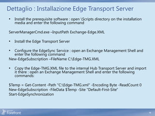 Dettaglio : Installazione Edge Transport Server
•   Install the prerequisite software : open Scripts directory on the installation
    media and enter the following command

ServerManagerCmd.exe –InputPath Exchange-Edge.XML

•   Install the Edge Transport Server

• Configure the EdgeSync Service : open an Exchange Management Shell and
  enter the following command
New-EdgeSubscription –FileName C:Edge-TMG.XML

•   Copy the Edge-TMG.XML file to the internal Hub Transport Server and import
    it there : open an Exchange Management Shell and enter the following
    commands:

$Temp = Get-Content -Path "C:Edge-TMG.xml" -Encoding Byte -ReadCount 0
New-EdgeSubscription -FileData $Temp -Site "Default-First-Site"
Start-EdgeSynchronization



                                                                                      15
 