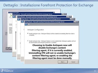 Dettaglio : Installazione Forefront Protection for Exchange




                   Choosing to Enable Antispam now will
                          disable Exchange’s content
                  filtering agent, if it is currently enabled.
                Uninstalling FPE will not re-enable Exchange’s
                   content filtering agent; re-enabling the
                   filtering agent must be done manually




                                                                 16
 