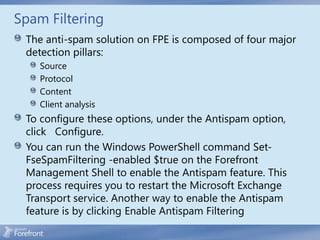 Spam Filtering
 The anti-spam solution on FPE is composed of four major
 detection pillars:
    Source
    Protocol
    Content
    Client analysis
 To configure these options, under the Antispam option,
 click Configure.
 You can run the Windows PowerShell command Set-
 FseSpamFiltering -enabled $true on the Forefront
 Management Shell to enable the Antispam feature. This
 process requires you to restart the Microsoft Exchange
 Transport service. Another way to enable the Antispam
 feature is by clicking Enable Antispam Filtering
 