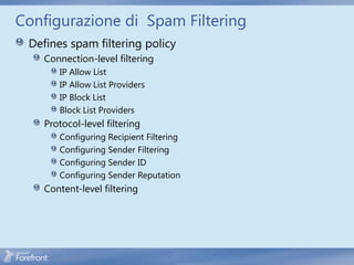 Configurazione di Spam Filtering
 Defines spam filtering policy
    Connection-level filtering
       IP Allow List
       IP Allow List Providers
       IP Block List
       Block List Providers
    Protocol-level filtering
       Configuring Recipient Filtering
       Configuring Sender Filtering
       Configuring Sender ID
       Configuring Sender Reputation
    Content-level filtering
 