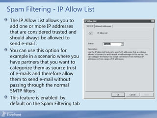 Spam Filtering - IP Allow List
 The IP Allow List allows you to
 add one or more IP addresses
 that are considered trusted and
 should always be allowed to
 send e-mail .
 You can use this option for
 example in a scenario where you
 have partners that you want to
 categorize them as source trust
 of e-mails and therefore allow
 them to send e-mail without
 passing through the normal
 SMTP filters .
 This feature is enabled by
 default on the Spam Filtering tab
 