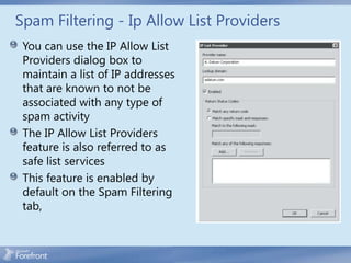 Spam Filtering - Ip Allow List Providers
 You can use the IP Allow List
 Providers dialog box to
 maintain a list of IP addresses
 that are known to not be
 associated with any type of
 spam activity
 The IP Allow List Providers
 feature is also referred to as
 safe list services
 This feature is enabled by
 default on the Spam Filtering
 tab,
 