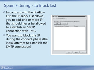 Spam Filtering - Ip Block List
 In contrast with the IP Allow
 List, the IP Block List allows
 you to add one or more IP
 that should never be allowed
 to establish an SMTP
 connection with TMG
 You want to block this IP
 during the connect phase (the
 initial attempt to establish the
 SMTP connection)
 