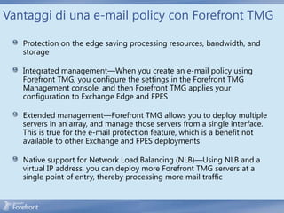 Vantaggi di una e-mail policy con Forefront TMG

   Protection on the edge saving processing resources, bandwidth, and
   storage

   Integrated management—When you create an e-mail policy using
   Forefront TMG, you configure the settings in the Forefront TMG
   Management console, and then Forefront TMG applies your
   configuration to Exchange Edge and FPES

   Extended management—Forefront TMG allows you to deploy multiple
   servers in an array, and manage those servers from a single interface.
   This is true for the e-mail protection feature, which is a benefit not
   available to other Exchange and FPES deployments

   Native support for Network Load Balancing (NLB)—Using NLB and a
   virtual IP address, you can deploy more Forefront TMG servers at a
   single point of entry, thereby processing more mail traffic
 