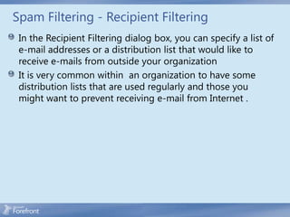 Spam Filtering - Recipient Filtering
 In the Recipient Filtering dialog box, you can specify a list of
 e-mail addresses or a distribution list that would like to
 receive e-mails from outside your organization
 It is very common within an organization to have some
 distribution lists that are used regularly and those you
 might want to prevent receiving e-mail from Internet .
 