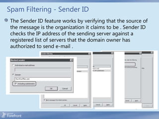 Spam Filtering - Sender ID
 The Sender ID feature works by verifying that the source of
 the message is the organization it claims to be . Sender ID
 checks the IP address of the sending server against a
 registered list of servers that the domain owner has
 authorized to send e-mail .
 