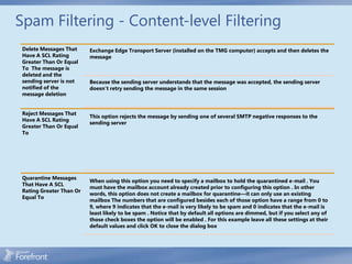 Spam Filtering - Content-level Filtering
 Delete Messages That     Exchange Edge Transport Server (installed on the TMG computer) accepts and then deletes the
 Have A SCL Rating        message
 Greater Than Or Equal
 To The message is
 deleted and the
 sending server is not    Because the sending server understands that the message was accepted, the sending server
 notified of the          doesn’t retry sending the message in the same session
 message deletion


 Reject Messages That
                          This option rejects the message by sending one of several SMTP negative responses to the
 Have A SCL Rating
                          sending server
 Greater Than Or Equal
 To




 Quarantine Messages
                          When using this option you need to specify a mailbox to hold the quarantined e-mail . You
 That Have A SCL
                          must have the mailbox account already created prior to configuring this option . In other
 Rating Greater Than Or
                          words, this option does not create a mailbox for quarantine—it can only use an existing
 Equal To
                          mailbox The numbers that are configured besides each of those option have a range from 0 to
                          9, where 9 indicates that the e-mail is very likely to be spam and 0 indicates that the e-mail is
                          least likely to be spam . Notice that by default all options are dimmed, but if you select any of
                          those check boxes the option will be enabled . For this example leave all these settings at their
                          default values and click OK to close the dialog box
 