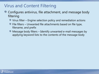 Virus and Content Filtering
 Configures antivirus, file attachment, and message body
 filtering
    Virus filter – Engine selection policy and remediation actions
    File filters – Unwanted file attachments based on file type,
    filename, and prefix
    Message body filters – Identify unwanted e-mail messages by
    applying keyword lists to the contents of the message body
 