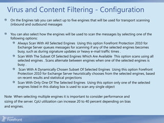 Virus and Content Filtering - Configuration
    On the Engines tab you can select up to five engines that will be used for transport scanning
    (inbound and outbound messages

    You can also select how the engines will be used to scan the messages by selecting one of the
    following options:
         Always Scan With All Selected Engines Using this option Forefront Protection 2010 for
         Exchange Server queues messages for scanning if any of the selected engines becomes
         busy, such as during signature updates or heavy e-mail traffic times .
         Scan With The Subset Of Selected Engines Which Are Available This option scans using all
         selected engines . Scans alternate between engines when one of the selected engines is
         busy .
          Scan With A Dynamically Chosen Subset Of Selected Engines Using this option Forefront
         Protection 2010 for Exchange Server heuristically chooses from the selected engines, based
         on recent results and statistical projections
         Scan With Only One Of The Selected Engines Using this option only one of the selected
         engines listed in this dialog box is used to scan any single object

Note When selecting multiple engines it is important to consider performance and
sizing of the server. CpU utilization can increase 20 to 40 percent depending on bias
and engines.
 