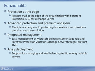 Funzionalità
 Protection at the edge
    Protects mail at the edge of the organization with Forefront
    Protection 2010 for Exchange Server
 Advanced protection and premium antispam
    Multiple scan engines to protect against malware and provide a
    premium antispam solution
 Integrated management
    Easy management of Microsoft Exchange Server Edge role and
    Forefront Protection 2010 for Exchange Server through Forefront
    TMG
 Array deployment
    Support for managing and load balancing traffic among multiple
    servers
 