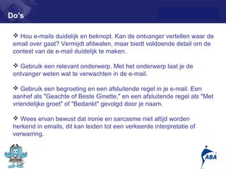 Do’s

  Hou e-mails duidelijk en beknopt. Kan de ontvanger vertellen waar de
 email over gaat? Vermijdt afdwalen, maar biedt voldoende detail om de
 context van de e-mail duidelijk te maken.

  Gebruik een relevant onderwerp. Met het onderwerp laat je de
 ontvanger weten wat te verwachten in de e-mail.

  Gebruik een begroeting en een afsluitende regel in je e-mail. Een
 aanhef als "Geachte of Beste Ginette," en een afsluitende regel als "Met
 vriendelijke groet" of "Bedankt" gevolgd door je naam.

  Wees ervan bewust dat ironie en sarcasme niet altijd worden
 herkend in emails, dit kan leiden tot een verkeerde interpretatie of
 verwarring.


                                                                        10
 