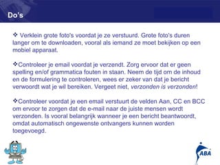 Do’s

  Verklein grote foto's voordat je ze verstuurd. Grote foto's duren
 langer om te downloaden, vooral als iemand ze moet bekijken op een
 mobiel apparaat.

 Controleer je email voordat je verzendt. Zorg ervoor dat er geen
 spelling en/of grammatica fouten in staan. Neem de tijd om de inhoud
 en de formulering te controleren, wees er zeker van dat je bericht
 verwoordt wat je wil bereiken. Vergeet niet, verzonden is verzonden!

 Controleer voordat je een email verstuurt de velden Aan, CC en BCC
 om ervoor te zorgen dat de e-mail naar de juiste mensen wordt
 verzonden. Is vooral belangrijk wanneer je een bericht beantwoordt,
 omdat automatisch ongewenste ontvangers kunnen worden
 toegevoegd.


                                                                        11
 