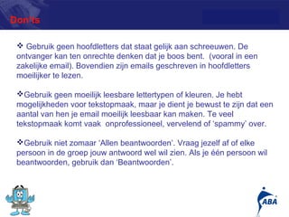 Don’ts

  Gebruik geen hoofdletters dat staat gelijk aan schreeuwen. De
 ontvanger kan ten onrechte denken dat je boos bent. (vooral in een
 zakelijke email). Bovendien zijn emails geschreven in hoofdletters
 moeilijker te lezen.

 Gebruik geen moeilijk leesbare lettertypen of kleuren. Je hebt
 mogelijkheden voor tekstopmaak, maar je dient je bewust te zijn dat een
 aantal van hen je email moeilijk leesbaar kan maken. Te veel
 tekstopmaak komt vaak onprofessioneel, vervelend of ‘spammy’ over.

 Gebruik niet zomaar ‘Allen beantwoorden’. Vraag jezelf af of elke
 persoon in de groep jouw antwoord wel wil zien. Als je één persoon wil
 beantwoorden, gebruik dan ‘Beantwoorden’.



                                                                      12
 
