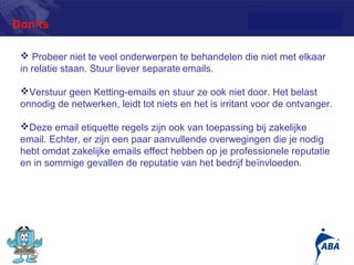 Don’ts

  Probeer niet te veel onderwerpen te behandelen die niet met elkaar
 in relatie staan. Stuur liever separate emails.

 Verstuur geen Ketting-emails en stuur ze ook niet door. Het belast
 onnodig de netwerken, leidt tot niets en het is irritant voor de ontvanger.

 Deze email etiquette regels zijn ook van toepassing bij zakelijke
 email. Echter, er zijn een paar aanvullende overwegingen die je nodig
 hebt omdat zakelijke emails effect hebben op je professionele reputatie
 en in sommige gevallen de reputatie van het bedrijf beïnvloeden.




                                                                          13
 