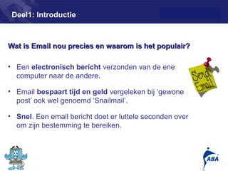 Deel1: Introductie



Wat is Email nou precies en waarom is het populair?

• Een electronisch bericht verzonden van de ene
  computer naar de andere.

• Email bespaart tijd en geld vergeleken bij ‘gewone
  post’ ook wel genoemd ‘Snailmail’.

• Snel. Een email bericht doet er luttele seconden over
  om zijn bestemming te bereiken.



                                                          2
 