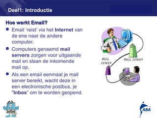 Deel1: Introductie

Hoe werkt Email?
 Email ‘reist’ via het Internet van
  de ene naar de andere
  computer.
 Computers genaamd mail
  servers zorgen voor uitgaande
  mail en slaan de inkomende
  mail op.
 Als een email eenmaal je mail
  server bereikt, wacht deze in
  een electronische postbus, je
  "Inbox” om te worden geopend.


                                       3
 