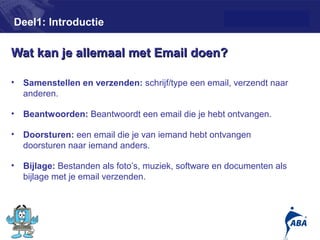 Deel1: Introductie

Wat kan je allemaal met Email doen?

•   Samenstellen en verzenden: schrijf/type een email, verzendt naar
    anderen.

•   Beantwoorden: Beantwoordt een email die je hebt ontvangen.

•   Doorsturen: een email die je van iemand hebt ontvangen
    doorsturen naar iemand anders.

•   Bijlage: Bestanden als foto’s, muziek, software en documenten als
    bijlage met je email verzenden.



                                                                        4
 