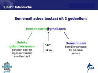 Deel1: Introductie


      Een email adres bestaat uit 3 gedeelten:

               henkenastrid@gmail.com



       Unieke                       Domeinnaam
   gebruikersnaam        “At”
                                    bedrijf/organisatie
    gekozen door de      teken        die de email
    eigenaar van het                      service
      emailaccount



                                                          5
 
