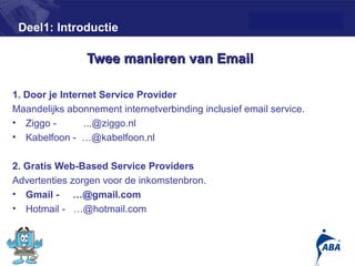 Deel1: Introductie

                Twee manieren van Email

1. Door je Internet Service Provider
Maandelijks abonnement internetverbinding inclusief email service.
• Ziggo -       ...@ziggo.nl
• Kabelfoon - …@kabelfoon.nl

2. Gratis Web-Based Service Providers
Advertenties zorgen voor de inkomstenbron.
• Gmail - …@gmail.com
• Hotmail - …@hotmail.com


                                                                     6
 