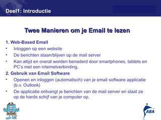 Deel1: Introductie


        Twee Manieren om je Email te lezen
1. Web-Based Email
• Inloggen op een website
• De berichten staan/blijven op de mail server
• Kan altijd en overal worden benaderd door smartphones, tablets en
    PC’s met een internetverbinding.
2. Gebruik van Email Software
• Openen en inloggen (automatisch) van je email software applicatie
    (b.v. Outlook)
• De applicatie ontvangt je berichten van de mail server en slaat ze
    op de harde schijf van je computer op.


                                                                       7
 
