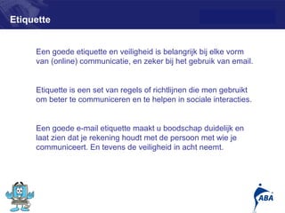 Etiquette


     Een goede etiquette en veiligheid is belangrijk bij elke vorm
     van (online) communicatie, en zeker bij het gebruik van email.


     Etiquette is een set van regels of richtlijnen die men gebruikt
     om beter te communiceren en te helpen in sociale interacties.


     Een goede e-mail etiquette maakt u boodschap duidelijk en
     laat zien dat je rekening houdt met de persoon met wie je
     communiceert. En tevens de veiligheid in acht neemt.




                                                                       8
 