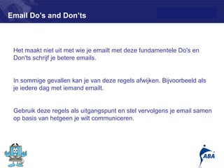 Email Do’s and Don’ts



 Het maakt niet uit met wie je emailt met deze fundamentele Do's en
 Don'ts schrijf je betere emails.


 In sommige gevallen kan je van deze regels afwijken. Bijvoorbeeld als
 je iedere dag met iemand emailt.


 Gebruik deze regels als uitgangspunt en stel vervolgens je email samen
 op basis van hetgeen je wilt communiceren.




                                                                         9
 