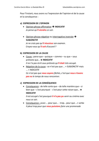 Carolina García Mora- Le Baobab Bleu © lebaobabbleu.wordpress.com
Pour l’instant, nous avons vu l’expression de l’opinion et de la cause
et la conséquence :
a) EXPRESSION DE L’OPINION
 Opinion phrase affirmative  INDICATIF
Je pense qu’il viendra ce soir.
 Opinion phrase négative ou interrogative inversée 
SUBJONCTIF
Je ne crois pas qu’il réussisse son examen.
Croyez-vous qu’il soit d’accord ?
b) EXPRESSION DE LA CAUSE
 Cause : parce que – puisque – comme – vu que – sous
prétexte que…  INDICATIF
Il ne t’a pas écrit sous prétexte qu’il était très occupé.
 Négation de la cause : ce n’est pas que … + SUBJONCTIF mais
… + INDICATIF
Ce n’est pas que nous soyons fâchés, c’est que nous n’avons
pas eu le temps de nous rencontrer.
c) EXPRESSION DE LA CONSÉQUENCE
 Conséquence : de telle sorte que – de telle manière que – si
bien que – c’est pourquoi - c’est pour cette raison que… 
INDICATIF
Il est occupé c’est pourquoi il n’a pas pu venir au cinéma avec
nous ce soir.
 Conséquence : assez … pour que… - trop… pour que …+ verbe
Il pleut trop pour que nous puissions faire une promenade
 