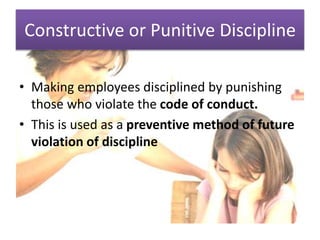 Constructive or Punitive Discipline
• Making employees disciplined by punishing
those who violate the code of conduct.
• This is used as a preventive method of future
violation of discipline
 