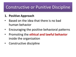 Constructive or Punitive Discipline
1. Positive Approach
• Based on the idea that there is no bad
human behavior
• Encouraging the positive behavioral patterns
• Promoting the ethical and lawful behavior
inside the organization
• Constructive discipline
 