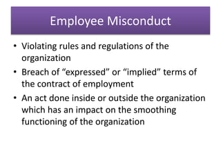 Employee Misconduct
• Violating rules and regulations of the
organization
• Breach of “expressed” or “implied” terms of
the contract of employment
• An act done inside or outside the organization
which has an impact on the smoothing
functioning of the organization
 